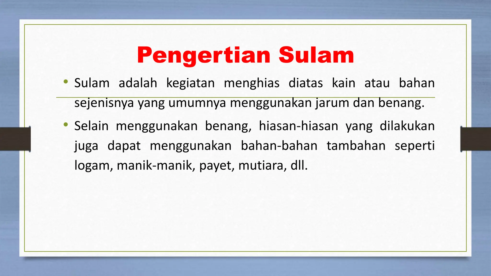 Pengertian Sulam
• Sulam adalah kegiatan menghias diatas kain atau bahan
sejenisnya yang umumnya menggunakan jarum dan benang.
• Selain menggunakan benang, hiasan-hiasan yang dilakukan
juga dapat menggunakan bahan-bahan tambahan seperti
logam, manik-manik, payet, mutiara, dll.