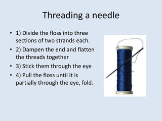 Threading a needle
• 1) Divide the floss into three
  sections of two strands each.
• 2) Dampen the end and flatten
  the threads together
• 3) Stick them through the eye
• 4) Pull the floss until it is
  partially through the eye, fold.
 