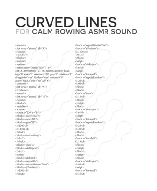 CURVED LINES
for calm rowing asmr sound
<sounds>
<list struct="atomic" id="3"/>
</sounds>
<variables/>
<blocks/>
<scripts/>
<sprites>
<sprite name="Sprite" idx="1" x="-
2384.612969838803" y="1673.051865010878" head-
ing="0" scale="1" volume="100" pan="0" rotation="1"
draggable="true" hidden="true" costume="0"
color="0,0,0,1" pen="tip" id="8">
<costumes>
<list struct="atomic" id="9"/>
</costumes>
<sounds>
<list struct="atomic" id="10"/>
</sounds>
<blocks/>
<variables/>
<scripts>
<script x="230" y="14">
<block s="receiveGo"/>
<block s="resetAll"/>
<block s="gotoXY">
<l>1500</l>
<l>-1500</l>
</block>
<block s="setHeading">
<l>0</l>
</block>
<block s="clear"/>
<block s="doRepeat">
<l>9</l>
<script>
<block s="doUntil">
<block s="reportOr">
<block s="reportGreaterThan">
<block s="yPosition"/>
<l>1500</l>
</block>
<block s="reportGreaterThan">
<block s="xPosition"/>
<l>1500</l>
</block>
</block>
<script>
<block s="doRepeat">
<l>6</l>
<script>
<block s="forward">
<block s="reportRandom">
<l>20</l>
<l>60</l>
</block>
</block>
<block s="turn">
<l>15</l>
</block>
</script>
</block>
<block s="doRepeat">
<l>6</l>
<script>
<block s="forward">
<block s="reportRandom">
<l>25</l>
<l>30</l>
</block>
</block>
<block s="turnLeft">
<l>15</l>
</block>
</script>
</block>
</script>
</block>
<block s="doRepeat">
<l>60</l>
<script>
<block s="forward">
<l>10</l>
 