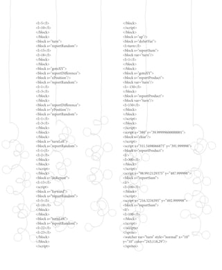 <l>5</l>
<l>10</l>
</block>
</block>
<block s="turn">
<block s="reportRandom">
<l>15</l>
<l>18</l>
</block>
</block>
<block s="gotoXY">
<block s="reportDifference">
<block s="xPosition"/>
<block s="reportRandom">
<l>1</l>
<l>3</l>
</block>
</block>
<block s="reportDifference">
<block s="yPosition"/>
<block s="reportRandom">
<l>1</l>
<l>3</l>
</block>
</block>
</block>
<block s="turnLeft">
<block s="reportRandom">
<l>1</l>
<l>2</l>
</block>
</block>
</script>
</block>
<block s=”doRepeat”>
<l>15</l>
<script>
<block s=”forward”>
<block s=”reportRandom”>
<l>5</l>
<l>10</l>
</block>
</block>
<block s=”turnLeft”>
<block s=”reportRandom”>
<l>22</l>
<l>23</l>
</block>
</block>
</script>
</block>
</script>
</block>
<block s="up"/>
<block s="doSetVar">
<l>turn</l>
<block s="reportSum">
<block var="turn"/>
<l>1</l>
</block>
</block>
<block s="gotoXY">
<block s="reportProduct">
<block var="turn"/>
<l>-150</l>
</block>
<block s="reportProduct">
<block var="turn"/>
<l>150</l>
</block>
</block>
</script>
</block>
</script>
<script x="380" y="39.99999600000001">
<block s="clear"/>
</script>
<script x="311.5498066875" y="391.999998">
<block s="reportProduct">
<l/>
<l>300</l>
</block>
</script>
<script x=”98.9912129375” y=”487.999998”>
<block s=”reportSum”>
<l/>
<l>100</l>
</block>
</script>
<script x=”216.5234395” y=”492.999998”>
<block s=”reportSum”>
<l/>
<l>100</l>
</block>
</script>
</scripts>
</sprite>
<watcher var=”turn” style=”normal” x=”10”
y=”10” color=”243,118,29”/>
</sprites>
 
