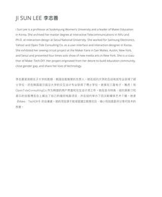 JI SUN LEE
i Sun Lee is a professor at Sookmyung Women’s University and a leader of Maker Education
in Korea. She archived her master degree at Interactive Telecommunications in NYU and
Ph.D. at interaction design at Seoul National University. She worked for Samsung Electronics,
Yahoo! and Open Tide Consulting Co. as a user interface and interaction designer in Korea.
She exhibited her sewing circuit project at the Maker Faire in San Mateo, Austin, New York,
and Seoul and presented four times solo show of new media arts in New York. She is a coau-
thor of Make: Tech DIY. Her project originated from her desire to build education community,
close gender gap, and share her love of technology.
李志善是淑明女子大学的教授，韩国创客教育的负责人。她在纽约大学的互动电信专业获得了硕
士学位，并在韩国首尔国立大学的交互设计专业获得了博士学位。她曾在三星电子，雅虎！和
OpenTideConsultingCo.作为韩国的用户界面和交互设计师工作。她在圣马特奥，纽约奥斯汀和
首尔的创客博览会上展出了自己的缝纫电路项目，并在纽约举办了四次新媒体艺术个展。她是
《Make：TechDIY》的合著者。她的项目源于她渴望建立教育社区，缩小性别差距并分享对技术的
热爱。
李志善
 