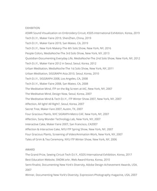 EXHIBITION
ASMR Sound Visualization on Embroidery Circuit, KSDS International Exhibition, Korea, 2019
Tech D.I.Y., Maker Faire 2019, ShenZhen, China, 2019
Tech D.I.Y., Maker Faire 2019, San Mateo, CA, 2019
Tech D.I.Y., New York Makery-The 4th Solo Show, New York, NY, 2016
People Colors, MediaNoche-The 3rd Solo Show, New York, NY, 2013
Quotidian-Documenting Everyday Life, MediaNoche-The 2nd Solo Show, New York, NY, 2012
Tech D.I.Y., Maker Faire 2012 in Seoul, Seoul, Korea, 2012
Urban Meditation, MediaNoche-The 1st Solo Show, New York, NY, 2011
Urban Meditation, SIGGRAPH Asia 2010, Seoul, Korea, 2010
Tech D.I.Y., SIGGRAPH 2008, Los Angeles, CA, 2008
Tech D.I.Y., Maker Faire 2008, San Mateo, CA, 2008
The Meditative Mind, ITP on the Big Screen at IAC, New York, NY, 2007
The Meditative Mind, Design Now, Seoul, Korea, 2007
The Meditative Mind & Tech D.I.Y., ITP Winter Show 2007, New York, NY, 2007
Affection, All light! All Right?, Seoul, Korea, 2007
Secret Tree, Maker Fare 2007, Austin, TX, 2007
Four Gracious Plants, NYC SIGRAPH-Metro CAF, New York, NY, 2007
Affection, Sony Wonder Technology Lab, New York, NY, 2007
Interactive Cake, Maker Faire 2007, San Francisco, CA2007
Affection & Interactive Cake, NYU ITP Spring Show, New York, NY, 2007
Four Gracious Plants, Screening of Video/Animation Work, New York, NY, 2007
Tales of Grim & Tea Ceremony, NYU ITP Winter Show, New York, NY, 2006
AWARD
The Grand Prize, Sewing Circuit Tech D.I.Y., KSDS International Exhibition, Korea, 2017
Best Education Website, SNOW.orkr, Web Award Korea, Korea, 2010
Semi-finalist, Documenting New York’s Diversity, Adobe Design Achievement Awards, USA,
2007
Winner, Documenting New York’s Diversity, Expression-Photography magazine, USA, 2007
 