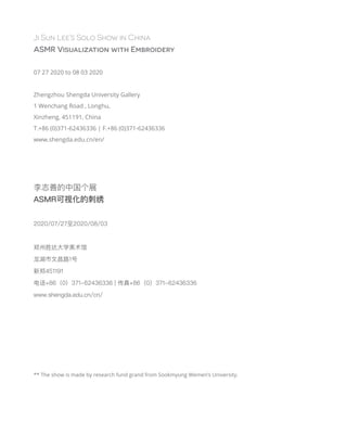 Ji Sun Lee’s Solo Show in China
ASMR Visualization with Embroidery
07 27 2020 to 08 03 2020
Zhengzhou Shengda University Gallery
1 Wenchang Road , Longhu,
Xinzheng, 451191, China
T.+86 (0)371-62436336 | F.+86 (0)371-62436336
www.shengda.edu.cn/en/
** The show is made by research fund grand from Sookmyung Wemen’s University.
李志善的中国个展
ASMR可视化的刺绣
2020/07/27至2020/08/03
郑州胜达大学美术馆
龙湖市文昌路1号
新郑451191
电话+86（0）371-62436336 | 传真+86（0）371-62436336
www.shengda.edu.cn/cn/
 