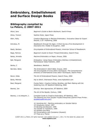 Embroidery, Embellishment
and Surface Design Books

Bibliography compiled by
Lu Peters, © 2007-2011
Aford, Jane                       Beginner’s Guide to Berlin Woolwork; Search Press

Ahiko, Tomoni                     Sashiko Style; Japan Press

Albin, Patty                      Creative Beginnings in Machine Embroidery: Innovative Ideas for Expert
                                  Results; C & T Publishing, 2006

Antrobus, M.                      Needlework through the Ages: A Short Survey of its Development in
                                  Decorative Art; Hodder & Soughton, 1928

Baatz, Barbara                    Encyclopedia of Embroidered Flowers; American School of Needlework

Bage, Patricia                    Beginner’s Guide to Drawn Thread Embroidery; Search Press

Bailey, Annette                   Machine Embroidery on Paper; Krause, 2006

Ball, Margaret                    Embeadery: Using Classic Embroidery Stitches in Embellishment;
                                  Flameweaver Glass Publisher, 2004

Barley, C                         Needlelace; Batsford

Barnden, Betty                    The Embroiderer’s Stitch Bible; Krause, 2003
                                  The Encyclopedia of Cross Stitch Techniques: The Comprehensive
                                  Directory of International Cross Stitch Techniques; Search Press

Baron, Gilda                      The Art of Embroidered Flowers; Search Press, 2004

Barta, Melinda                    Hip to Stitch; Interweave Press; www.hiptostitch.com

Beal, Margaret                    Fusing Fabric: Creative Cutting, Bonding, and Mark Making with the
                                  Soldering Iron; BT Batsford Publishing, 2006

Beaney, Jan                       Stitches: New Approaches; BT Batsford, 2004

                                  The Art of the Needle; Century, 1988

Beaney, J. & Littlejohn, J.       Complete Guide to Creative Embroidery; BT Batsford, 1991
                                  The following are from Double Trouble Enterprises (Gemini Press Printer:
                                  doubletrouble-ent.com):

                                  #1   Vanishing Act : Machine embroidery on Soluble Fabrics
                                  #2   Voluptuous Velvet, 1997
                                  #3   Bonding and Beyond, 1999
                                  #4   Transfer to Transform, 1999
                                  #5   Gardens and More
                                  #6   Conversations with Constance (Howard)
                                  #7   Trees as a Theme
      ©2007-2011 Lu Peters. All rights reserved. Last updated January 1, 2011. For the latest list, please visit
                                              www.lupeters.com.




                                                          1
 