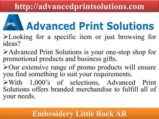 http://advancedprintsolutions.com
Looking for a specific item or just browsing for
ideas?
Advanced Print Solutions is your one-stop shop for
promotional products and business gifts.
Our extensive range of promo products will ensure
you find something to suit your requirements.
With 1,000’s of selections, Advanced Print
Solutions offers branded merchandise to fulfill all of
your needs.
Embroidery Little Rock AR
 