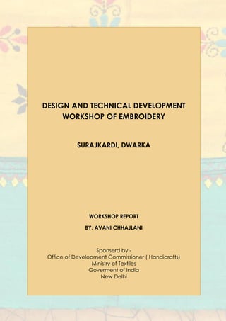 DESIGN AND TECHNICAL DEVELOPMENT
WORKSHOP OF EMBROIDERY
SURAJKARDI, DWARKA
WORKSHOP REPORT
BY: AVANI CHHAJLANI
Sponserd by:-
Office of Development Commissioner ( Handicrafts)
Ministry of Textiles
Goverment of India
New Delhi
 