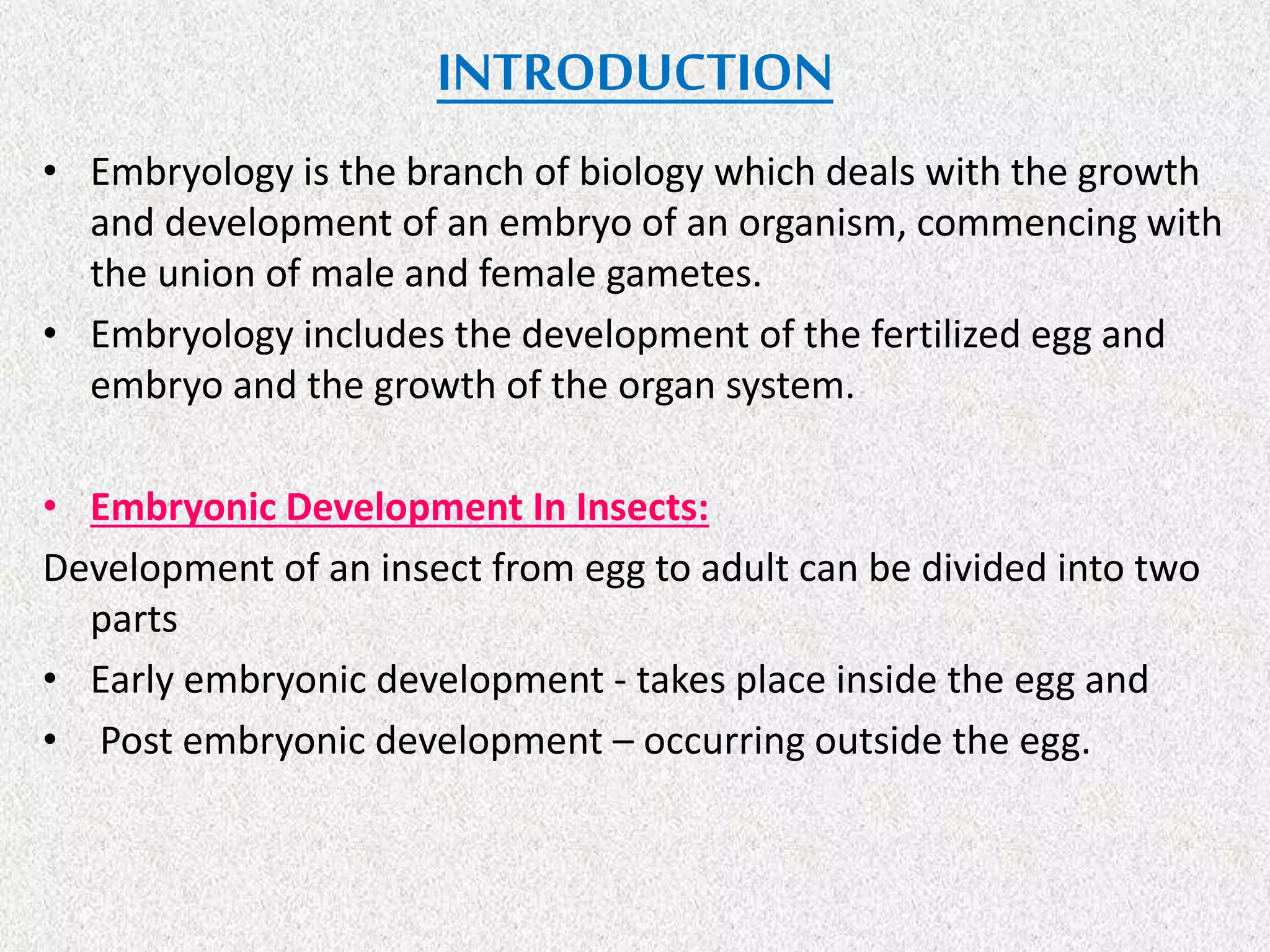 INTRODUCTION
• Embryology is the branch of biology which deals with the growth
and development of an embryo of an organism, commencing with
the union of male and female gametes.
• Embryology includes the development of the fertilized egg and
embryo and the growth of the organ system.
• Embryonic Development In Insects:
Development of an insect from egg to adult can be divided into two
parts
• Early embryonic development - takes place inside the egg and
• Post embryonic development – occurring outside the egg.
 