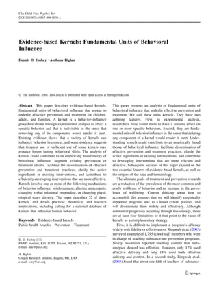 Clin Child Fam Psychol Rev
DOI 10.1007/s10567-008-0036-x




Evidence-based Kernels: Fundamental Units of Behavioral
Inﬂuence
Dennis D. Embry Æ Anthony Biglan




Ó The Author(s) 2008. This article is published with open access at Springerlink.com


Abstract This paper describes evidence-based kernels,                  This paper presents an analysis of fundamental units of
fundamental units of behavioral inﬂuence that appear to                behavioral inﬂuence that underlie effective prevention and
underlie effective prevention and treatment for children,              treatment. We call these units kernels. They have two
adults, and families. A kernel is a behavior–inﬂuence                  deﬁning features. First, in experimental analysis,
procedure shown through experimental analysis to affect a              researchers have found them to have a reliable effect on
speciﬁc behavior and that is indivisible in the sense that             one or more speciﬁc behaviors. Second, they are funda-
removing any of its components would render it inert.                  mental units of behavior inﬂuence in the sense that deleting
Existing evidence shows that a variety of kernels can                  any component of a kernel would render it inert. Under-
inﬂuence behavior in context, and some evidence suggests               standing kernels could contribute to an empirically based
that frequent use or sufﬁcient use of some kernels may                 theory of behavioral inﬂuence, facilitate dissemination of
produce longer lasting behavioral shifts. The analysis of              effective prevention and treatment practices, clarify the
kernels could contribute to an empirically based theory of             active ingredients in existing interventions, and contribute
behavioral inﬂuence, augment existing prevention or                    to developing interventions that are more efﬁcient and
treatment efforts, facilitate the dissemination of effective           effective. Subsequent sections of this paper expand on the
prevention and treatment practices, clarify the active                 two essential features of evidence-based kernels, as well as
ingredients in existing interventions, and contribute to               the origins of the idea and terminology.
efﬁciently developing interventions that are more effective.              The ultimate goals of treatment and prevention research
Kernels involve one or more of the following mechanisms                are a reduction of the prevalence of the most common and
of behavior inﬂuence: reinforcement, altering antecedents,             costly problems of behavior and an increase in the preva-
changing verbal relational responding, or changing physi-              lence of wellbeing. Current thinking about how to
ological states directly. The paper describes 52 of these              accomplish this assumes that we will identify empirically
kernels, and details practical, theoretical, and research              supported programs and, to a lesser extent, policies, and
implications, including calling for a national database of             will disseminate them widely and effectively. Although
kernels that inﬂuence human behavior.                                  substantial progress is occurring through this strategy, there
                                                                       are at least four limitations to it that point to the value of
Keywords Evidence-based kernels Á                                      kernels as a complementary strategy.
Public-health beneﬁts Á Prevention Á Treatment                            First, it is difﬁcult to implement a program’s efﬁcacy
                                                                       widely with ﬁdelity or effectiveness. Ringwalt et al. (2003)
                                                                       surveyed a sample of 1,795 school staff members who were
D. D. Embry (&)                                                        in charge of teaching substance-use prevention programs.
PAXIS Institute, P.O. 31205, Tucson, AZ 85751, USA                     Nearly two-thirds reported teaching content that meta-
e-mail: dde@paxis.org                                                  analyses showed was effective. However, only 17% used
                                                                       effective delivery and only 14% used both effective
A. Biglan
Oregon Research Institute, Eugene, OR, USA                             delivery and content. In a second study, Ringwalt et al.
e-mail: tony@ori.org                                                   (2003) found that about one-ﬁfth of teachers of substance-


                                                                                                                          123
 