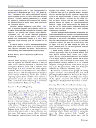 Clin Child Fam Psychol Rev


teachers establishing signals to guide transitions (Marion       an object. After multiple experiences of this sort, however,
and Muza 1998; Rosenkoetter and Fowler 1986; West et al.         a child also learns that if an object has a name, the name
1995). For example, many teachers turn lights off and on to      also goes with the object. In other words, they become able
signal students to return to their seats and become quiet and    to derive the mutual entailment of name to object and
attentive. Of course, positive consequences (e.g., praise)       object to name. Further experiences like this enable chil-
are involved in establishing effectiveness of the stimulus,      dren to derive relations that are more complex. For
but once established, the salient feature is the inﬂuence of     example, learning that a puppy is a kind of dog and that
the light on the behavior.                                       Buddy is a puppy, a child is able to derive that Buddy is a
   Assigning students meaningful roles (Rutter 1981),            dog. We call this ability to derive relations between two
such as setting up equipment for an assembly, taking roll,       stimuli based on their relations with a third stimulus
or taking photographs for communicating desirable school         combinatorial entailment.
functions, are activities that organize useful behavior.            The third deﬁning feature of relational responding is the
Antecedents may also include organized playground                transformation of function. Humans’ derivation of relations
activities to reduce aggressive behavior and occasion            among stimuli can transform the functions of stimuli that
various social competencies (Murphy et al. 1983). Rein-          participate in the relation. For example, discovering that
forcement follows naturally from the enactment of the            one coin is worth more than another makes the coin more
role.                                                            reinforcing. Learning that water has bacilli in it may have
   It would be arbitrary to classify antecedent interventions    no impact on a child, but upon learning that bacilli are
based upon whether they increase or decrease behavior.           germs, and that germs can you make you sick, a child’s
This is because antecedents that prompt a desired behavior       reaction to the water changes.
simultaneously make troublesome behavior less likely.               A fourth deﬁning feature of relational responding is
                                                                 arbitrary applicability. Many of the relations we learn arise
Kernels Altering Behavior by Inﬂuencing Relational               from physical relations among stimuli. For example,
Responding                                                       smaller than and larger than are terms based on the relative
                                                                 size of objects. However, humans become able to relate
Tradition within psychology suggests it is unfeasible to         stimuli in these terms even though the stimuli do not have
deal with cognitive and emotional inﬂuences on behavior          physical features involving relative size. If you hear that
within a basic behavioral framework of antecedents and           one person has a bigger heart than another person does, you
consequences. However, recent work on relational frame           may expect that person to be kinder, even though you
theory (Hayes et al. 2001) has shown that human cognitive        understand that his heart is not literally larger.
and verbal behavior can be understood in terms of basic             For theorists accustomed to the panoply of existing
operant processes, while honoring that humans do appear          cognitive constructs, which admittedly do a good job of
to have unique evolutionarily selected brain structures          predicting much human behavior, the value of this analysis
supporting language. To the extent this is true, it provides a   may be obscure. Its value lies in providing a direct analysis
parsimonious account of complex human functioning                of the speciﬁc procedures that inﬂuence relational
within a contextualist framework focusing on manipulable         responding and thereby transform the functions of stimuli.
inﬂuences on behavior (Biglan and Hayes 1996).
                                                                 Increasing Behavior by Altering Relational Responding
Research on Relational Responding
                                                                 Perhaps the simplest and most important procedures of this
There is growing evidence that a fundamental feature of          type are those that augment the value of stimuli by inﬂu-
human cognitive or verbal processes is the relating of           encing people to relate them to stimuli they already value.
stimuli (Barnes et al. 2000). Because this analysis is a         If we tell children they can stay up a half hour more if they
recent development and likely to be unfamiliar to most           get ﬁve stickers, we change their valuing of the stickers. In
readers, we will elaborate on it here. Barnes et al. (2000)      essence, any procedures inﬂuencing people to relate a
present a theoretical analysis of relational responding.         stimulus with stimuli they already value make that stimulus
According to them, relating stimuli is the core feature of       more reinforcing. Prevention and treatment scientists,
verbal behavior. Perhaps the most rudimentary relational         unlike marketing professionals, are often unfamiliar with
responding involves naming. At the beginning of learning         relational responding.
language, young children learn to say names for objects             One example of relational responding involves branding
and separately learn to orient to objects when they hear         to inﬂuence behavior (Fischer et al. 1991). A recent study
their names. Each response is operant behavior reinforced        shows that children preferred foods ‘‘branded’’ as
by consequences such as attention, praise, and gaining of        McDonald’s (logos, wrapping papers, etc.), even for


                                                                                                                   123
 