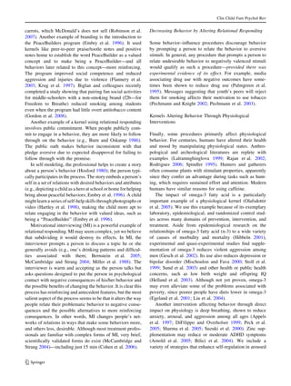 Clin Child Fam Psychol Rev


carrots, which McDonald’s does not sell (Robinson et al.           Decreasing Behavior by Altering Relational Responding
2007). Another example of branding is the introduction to
the PeaceBuilders program (Embry et al. 1996). It used             Some behavior–inﬂuence procedures discourage behavior
kernels like peer-to-peer praise/tootle notes and positive         by prompting a person to relate the behavior to aversive
notes home to establish the word PeaceBuilder as a valued          stimuli. In general, any procedure that prompts a person to
concept and to make being a PeaceBuilder—and all                   relate undesirable behavior to negatively valenced stimuli
behaviors later related to this concept—more reinforcing.          would qualify as such a procedure—provided there was
The program improved social competence and reduced                 experimental evidence of its effect. For example, media
aggression and injuries due to violence (Flannery et al.           associating drug use with negative outcomes have some-
2003; Krug et al. 1997). Biglan and colleagues recently            times been shown to reduce drug use (Palmgreen et al.
completed a study showing that pairing fun social activities       1995). Messages suggesting that youth’s peers will reject
for middle-schoolers with a non-smoking brand (f2b—for             them for smoking affects their motivation to use tobacco
Freedom to Breathe) reduced smoking among students                 (Pechmann and Knight 2002; Pechmann et al. 2003).
even when the program had little overt antitobacco content
(Gordon et al. 2008).                                              Kernels Altering Behavior Through Physiological
   Another example of a kernel using relational responding         Interventions
involves public commitment. When people publicly com-
mit to engage in a behavior, they are more likely to follow        Finally, some procedures primarily affect physiological
through on the behavior (e.g., Burn and Oskamp 1986).              behavior. For centuries, humans have altered their health
The public oath makes behavior inconsistent with that              and mood by manipulating physiological states. Anthro-
pledge aversive due to expected disapproval for failing to         pological and archeological literatures are replete with
follow through with the promise.                                   examples (Lalramnghinglova 1999; Rajan et al. 2002;
   In self-modeling, the professional helps to create a story      Rodrigues 2006; Spindler 1995). Hunters and gatherers
about a person’s behavior (Hosford 1980); the person typi-         often consume plants with stimulant properties, apparently
cally participates in the process. The story embeds a person’s     since they confer an advantage during tasks such as hunt-
self in a set of relations with desired behaviors and attributes   ing, which requires sustained effort and attention. Modern
(e.g., depicting a child as a hero at school or home for helping   humans have similar reasons for using caffeine.
bring about peaceful behaviors; Embry et al. 1996). A child           The impact of omega-3 fatty acid is a particularly
might learn a series of self-help skills through photographs or    important example of a physiological kernel (Olafsdottir
video (Hartley et al. 1998), making the child more apt to          et al. 2005). We use this example because of its exemplary
relate engaging in the behavior with valued ideas, such as         laboratory, epidemiological, and randomized control stud-
being a ‘‘PeaceBuilder’’ (Embry et al. 1996).                      ies across many domains of prevention, intervention, and
   Motivational interviewing (MI) is a powerful example of         treatment. Aside from epidemiological research on the
relational responding. MI may seem complex, yet we believe         relationships of omega-3 fatty acid (n-3) to a wide variety
that subdividing it would destroy its effects. In MI, the          of causes of morbidity and mortality (Hibbeln 2001),
interviewer prompts a person to discuss a topic he or she          experimental and quasi-experimental studies ﬁnd supple-
generally avoids (e.g., one’s drinking patterns and difﬁcul-       mentation of omega-3 reduces violent aggression among
ties associated with them; Bernstein et al. 2005;                  men (Gesch et al. 2002). Its use also reduces depression or
McCambridge and Strang 2004; Miller et al. 1988). The              bipolar disorder (Mischoulon and Fava 2000; Stoll et al.
interviewer is warm and accepting as the person talks but          1999; Sund et al. 2003) and other health or public health
asks questions designed to put the person in psychological         concerns, such as low birth weight and offspring IQ
contact with negative consequences of his/her behavior and         (Helland et al. 2003). Although not yet proven, omega-3
the possible beneﬁts of changing the behavior. It is clear this    may even alleviate some of the problems associated with
process has reinforcing and antecedent features, but the most      poverty, since poorer people have diets lower in omega-3
salient aspect of the process seems to be that it alters the way   (Egeland et al. 2001; Liu et al. 2004).
people relate their problematic behavior to negative conse-           Another intervention affecting behavior through direct
quences and the possible alternatives to more reinforcing          impact on physiology is deep breathing, shown to reduce
consequences. In other words, MI changes people’s net-             anxiety, arousal, and aggression among all ages (Appels
works of relations in ways that make some behaviors more,          et al. 1997; DiFilippo and Overholser 1999; Peck et al.
and others less, desirable. Although most treatment profes-        2005; Sharma et al. 2005; Suzuki et al. 2000). Zinc sup-
sionals are familiar with complex forms of MI, very brief,         plementation may reduce or moderate ADHD symptoms
scientiﬁcally validated forms do exist (McCambridge and            (Arnold et al. 2005; Bilici et al. 2004). We include a
Strang 2004)—including just 15 min (Cohen et al. 2006).            variety of strategies that enhance self-regulation in aroused


123
 