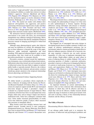 Clin Child Fam Psychol Rev


states such as ‘‘rough and tumble’’ play and related martial     conducted clinical studies using interrupted time series
arts training for children, as studies have shown it to reduce   (Henderson et al. 1986; Leibowitz 1975; Libb et al. 1973;
children’s aggressive behavior (Bjorklund and Brown              Madaus et al. 2003; Moore et al. 1994; Robinson and
1998; Paquette 2004; Pellegrini 1992; Shannon et al. 2002)       Sheridan 2000; Snell and Cole 1976) and formal RCTs
and the mechanism appears to involve alteration of brain         (Petry et al. 2004, 2005).
chemistry (Panksepp et al. 2003; Siviy et al. 1996; Taylor          Physiological kernels have a similar scientiﬁc trajectory.
et al. 1986). The martial arts studies with children show        For example, the understanding of omega-3 (n-3) has roots
improved self-regulation, less aggression, and positive          in early epidemiological or forensic inquiries showing
mood along with decreased impulsiveness (Lakes and Hoyt          differences among individuals with diseases or disorders
2004; Palermo et al. 2006; Twemlow and Sacco 1998;               (Anderson and Connor 1989; Gudbjarnason et al. 1991;
Zivin et al. 2001), though student self-report may show less     Lieber et al. 1969; Rudin 1981). Initial epidemiological
change than classroom teacher reports (McDiarmid 2008).          ﬁndings (Hibbeln 1998, 2001, 2002) prompted precision-
   The distinction between biological and environmental          oriented laboratory studies (Hibbeln et al. 1998; Hibbeln
interventions is not certain. Of course, any environmental       and Salem 1995) and larger epidemiological inquiries. All
manipulation may inﬂuence biological functioning. Below          this work led to clinical trials evaluating omega-3 supple-
we discuss interventions that directly manipulate biological     mentation (Nemets et al. 2002; Sund et al. 2003; Zanarini
processes instead of changing psychological or behavioral        and Frankenburg 2003).
functioning.                                                        The frequent use of interrupted time-series designs in
   Although many pharmacological agents alter behavior           developing kernels deserves further comment. It reﬂects not
and meet our deﬁnition of a kernel, the substantial litera-      simply an arbitrary methodological preference but an
ture on these inﬂuences is beyond the scope of this paper.       incremental, inductive, bottom-up strategy to build effective
Moreover, unlike nutritional supplements and nasal               behavior–inﬂuence practices. Kernels are of necessity sim-
breathing, FDA-approved pharmacological agents require           ple steps targeting a behavior one can easily measure
prescriptions; thus, they would not be available to most         repeatedly; it is thus easy to implement interrupted time-
prevention practitioners or consumers directly.                  series designs. Single-subject studies are quite robust in
   Prevention scientists, oriented toward the implementa-        terms of reducing threats to validity (Sidman 1960) and in
tion of programs, may overlook physiological interventions.      answering questions of whether a particular medication,
Publications about these kernels are not in journals devoted     procedure, or process is efﬁcacious in changing the behavior
to behavioral science but more likely to appear in medical,      of a person or small group of persons (e.g., families, class-
public health, or specialty journals. However, the evidence      rooms, and organizations; Dadds et al. 1984; Greenwood
for them suggests that treatment and prevention scientists       and Matyas 1990; Mayer et al. 1983; McGrath et al. 1987;
should pay greater attention to the reciprocal relationships     Reagles and O’Neill 1977). Such interrupted time-series
between physiology and behaviors.                                designs are not limited to evaluating individuals but are often
                                                                 the choice for evaluating policy impact on large, important
Types of Experimental Evidence Supporting Kernels                social issues (Briscoe et al. 1975; Hayes and Cone 1977;
                                                                 Wagenaar et al. 1988). One may summarize interrupted
We deﬁne kernels as procedures shown empirically to              time-series designs effectively via effect sizes and meta-
affect a behavior. In keeping with the Society for Preven-       analyses (Campbell 2004; Stage and Quiroz 1997).
tion Research Standards of Evidence (Flay et al. 2004), our         An important limitation on current understanding of
criteria for empirical support include RCTs and interrupted      kernels is that we have relatively little information about
time-series designs in which a procedure’s impact is             situations in which they will be effective and those in
evaluated on a repeated measure of target behavior. Most         which they will not be effective. Further research should
evaluations of kernels have been via interrupted time-series     explore the range of situations in which given kernels work
designs, while some, such as omega-3 impact, have been in        and seek to develop a theory of the relationship between
randomized trials. Some have undergone evaluation both           situations and the efﬁcacy of kernels.
ways. Some studies measured generalizability of results
across time, behaviors, people, or places; others measured
only proximal or immediate effects.                              The Utility of Kernels
   Many kernels result from interplay between basic and
applied research. Variable interval or ratio contingency         Disseminating Effective Behavior–inﬂuence Practices
management kernels (e.g., Mystery Motivator, Prize Bowl)
have roots in animal (Ferster and Skinner 1957) then human       If our ultimate public health goal is to minimize the
(Majovski and Clement 1977) research. Researchers next           prevalence of behavioral and psychological problems and


                                                                                                                     123
 