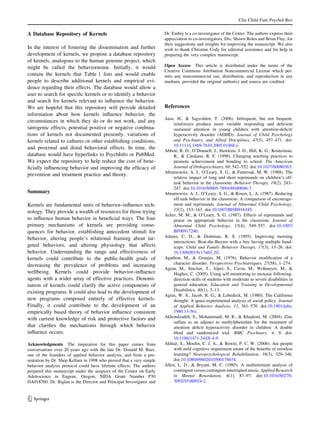 Clin Child Fam Psychol Rev


A Database Repository of Kernels                                      Dr. Embry is a co-investigator of the Center. The authors express their
                                                                      appreciation to co-investigators, Drs. Shawn Boles and Brian Flay, for
                                                                      their suggestions and insights for improving the manuscript. We also
In the interest of fostering the dissemination and further            wish to thank Christine Cody for editorial assistance and for help in
development of kernels, we propose a database repository              preparing the very complex manuscript.
of kernels, analogous to the human genome project, which
might be called the behaviornome. Initially, it would                 Open Access This article is distributed under the terms of the
                                                                      Creative Commons Attribution Noncommercial License which per-
contain the kernels that Table 1 lists and would enable               mits any noncommercial use, distribution, and reproduction in any
people to describe additional kernels and empirical evi-              medium, provided the original author(s) and source are credited.
dence regarding their effects. The database would allow a
user to search for speciﬁc kernels or to identify a behavior
and search for kernels relevant to inﬂuence the behavior.
We are hopeful that this repository will provide detailed             References
information about how kernels inﬂuence behavior, the
                                                                      Aase, H., & Sagvolden, T. (2006). Infrequent, but not frequent,
circumstances in which they do or do not work, and any
                                                                           reinforcers produce more variable responding and deﬁcient
iatrogenic effects, potential positive or negative combina-                sustained attention in young children with attention-deﬁcit/
tions of kernels not documented presently, variations of                   hyperactivity disorder (ADHD). Journal of Child Psychology
kernels related to cultures or other establishing conditions,              and Psychiatry, and Allied Disciplines, 47(5), 457–471. doi:
                                                                           10.1111/j.1469-7610.2005.01468.x.
and proximal and distal behavioral effects. In time, the
                                                                      Abbott, R. D., O’Donnell, J., Hawkins, J. D., Hill, K. G., Kosterman,
database would have hyperlinks to PsychInfo or PubMed.                     R., & Catalano, R. F. (1998). Changing teaching practices to
We expect the repository to help reduce the cost of bene-                  promote achievement and bonding to school. The American
ﬁcially inﬂuencing behavior and improving the efﬁcacy of                   Journal of Orthopsychiatry, 68, 542–552. doi:10.1037/h0080363.
                                                                      Abramowitz, A. J., O’Leary, S. G., & Futtersak, M. W. (1988). The
prevention and treatment practice and theory.
                                                                           relative impact of long and short reprimands on children’s off-
                                                                           task behavior in the classroom. Behavior Therapy, 19(2), 243–
                                                                           247. doi:10.1016/S0005-7894(88)80046-7.
Summary                                                               Abramowitz, A. J., O’Leary, S. G., & Rosen, L. A. (1987). Reducing
                                                                           off-task behavior in the classroom: A comparison of encourage-
Kernels are fundamental units of behavior–inﬂuence tech-                   ment and reprimands. Journal of Abnormal Child Psychology,
nology. They provide a wealth of resources for those trying                15(2), 153–163. doi:10.1007/BF00916345.
                                                                      Acker, M. M., & O’Leary, S. G. (1987). Effects of reprimands and
to inﬂuence human behavior in beneﬁcial ways. The four                     praise on appropriate behavior in the classroom. Journal of
primary mechanisms of kernels are providing conse-                         Abnormal Child Psychology, 15(4), 549–557. doi:10.1007/
quences for behavior, establishing antecedent stimuli for                  BF00917240.
behavior, altering people’s relational framing about tar-             Adams, C. D., & Drabman, R. S. (1995). Improving morning
                                                                           interactions: Beat-the-Buzzer with a boy having multiple hand-
geted behaviors, and altering physiology that affects                      icaps. Child and Family Behavior Therapy, 17(3), 13–26. doi:
behavior. Understanding the range and effectiveness of                     10.1300/J019v17n03_02.
kernels could contribute to the public-health goals of                Agathon, M., & Granjus, M. (1976). Behavior modiﬁcation of a
decreasing the prevalence of problems and increasing                       character disorder. Perspectives Psychiatriques, 27(58), 1–274.
                                                                      Agran, M., Sinclair, T., Alper, S., Cavin, M., Wehmeyer, M., &
wellbeing. Kernels could provide behavior–inﬂuence                         Hughes, C. (2005). Using self-monitoring to increase following-
agents with a wider array of effective practices. Denomi-                  direction skills of students with moderate to severe disabilities in
nation of kernels could clarify the active components of                   general education. Education and Training in Developmental
existing programs. It could also lead to the development of                Disabilities, 40(1), 3–13.
                                                                      Agras, W. S., Jacob, R. G., & Lebedeck, M. (1980). The California
new programs composed entirely of effective kernels.                       drought: A quasi-experimental analysis of social policy. Journal
Finally, it could contribute to the development of an                      of Applied Behavior Analysis, 13, 561–570. doi:10.1901/jaba.
empirically based theory of behavior inﬂuence consistent                   1980.13-561.
with current knowledge of risk and protective factors and             Akhondzadeh, S., Mohammadi, M. R., & Khademi, M. (2004). Zinc
                                                                           sulfate as an adjunct to methylphenidate for the treatment of
that clariﬁes the mechanisms through which behavior                        attention deﬁcit hyperactivity disorder in children: A double
inﬂuence occurs.                                                           blind and randomized trial. BMC Psychiatry, 4, 9. doi:
                                                                           10.1186/1471-244X-4-9.
Acknowledgments The inspiration for this paper comes from             Akhtar, S., Moulin, C. J. A., & Bowie, P. C. W. (2006). Are people
conversations over 20 years ago with the late Dr. Donald M. Baer,          with mild cognitive impairment aware of the beneﬁts of errorless
one of the founders of applied behavior analysis, and from a pre-          learning? Neuropsychological Rehabilitation, 16(3), 329–346.
sentation by Dr. Shep Kellam in 1998 who proved that a very simple         doi:10.1080/09602010500176674.
behavior analysis protocol could have lifetime effects. The authors   Allen, L. D., & Bryant, M. C. (1985). A multielement analysis of
prepared this manuscript under the auspices of the Center on Early         contingent versus contingent-interrupted music. Applied Research
Adolescence in Eugene, Oregon, NIDA Grant Number P30                       in Mental Retardation, 6(1), 87–97. doi:10.1016/S0270-
DA018760. Dr. Biglan is the Director and Principal Investigator and        3092(85)80024-2.


123
 