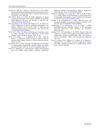 Clin Child Fam Psychol Rev

Wolery, M., Ault, M. J., Doyle, P. M., Gast, D. L., et al. (1992).          improves, maintains, and generalizes. Behavior Modiﬁcation,
    Choral and individual responding during small group instruction:        26(5), 605–626. doi:10.1177/014544502236653.
    Identiﬁcation of interactional effects. Education and Treatment    Wood, S. J., Murdock, J. Y., Cronin, M. E., Dawson, N. M., & Kirby,
    of Children, 15(4), 289–309.                                            P. C. (1998). Effects of self-monitoring on on-task behaviors of
Wolf, M. M., Risley, T., & Mees, H. (1964). Application of operant          at-risk middle school students. Journal of Behavioral Education,
    conditioning procedures to the behavior problems of an autistic         8, 263–279. doi:10.1023/A:1022891725732.
    child. Behaviour Research and Therapy, 1, 305–312. doi:            Wurtele, S. K., & Drabman, R. S. (1984). ‘‘Beat the buzzer’’ for
    10.1016/0005-7967(63)90045-7.                                           classroom dawdling: A one-year trial. Behavior Therapy, 15(4),
Wolf, M., Risley, T. R., Johnston, M., Harris, F. R., & Allen, K. E.        403–409. doi:10.1016/S0005-7894(84)80009-X.
    (1967). Application of operant conditioning procedures to the      Zaichkowsky, L. B., Zaichkowsky, L. D., & Yeager, J. (1986).
    behavior problems of an autistic child: A follow-up and                 Biofeedback-assisted relaxation training in the elementary
    extension. Behaviour Research and Therapy, 5(2), 103–112. doi:          classroom. Elementary School Guidance and Counseling,
    10.1016/0005-7967(67)90004-6.                                           20(4), 261–267.
Wolfe, D. E. (1982). The effect of interrupted and continuous music    Zanarini, M. C., & Frankenburg, F. R. (2003). Omega-3 fatty acid
    on bodily movement and task performance of third grade                  treatment of women with borderline personality disorder: A
    students. Journal of Music Therapy, 19(2), 74–85.                       double-blind, placebo-controlled pilot study. The American
Wolfe, D. A., Kelly, J. A., & Drabman, R. S. (1981). ‘‘Beat the             Journal of Psychiatry, 160(1), 167–169. doi:10.1176/appi.ajp.
    buzzer’’: A method for training an abusive mother to decrease           160.1.167.
    recurrent child conﬂicts. Journal of Clinical Child Psychology,    Zivin, G., Hassan, N. R., DePaula, G. F., Monti, D. A., Harlan, C.,
    10(2), 114–116.                                                         Hossain, K. D., et al. (2001). An effective approach to violence
Woltersdorf, M. A. (1992). Videotape self-modeling in the treatment         prevention: Traditional martial arts in middle school. Adoles-
    of attention-deﬁcit hyperactivity disorder. Child and Family            cence, 36(143), 443–459.
    Behavior Therapy, 14(2), 53–73. doi:10.1300/J019v14n02_04.
Wood, S. J., Murdock, J. Y., & Cronin, M. E. (2002). Self-monitoring
    and at-risk middle school students: Academic performance




                                                                                                                                123
 