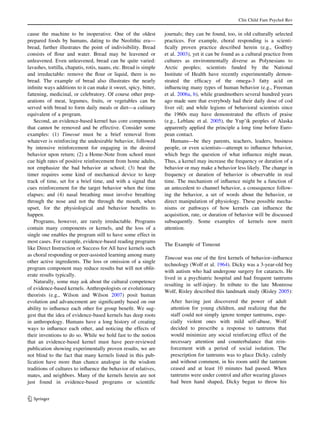 Clin Child Fam Psychol Rev


cause the machine to be inoperative. One of the oldest             journals; they can be found, too, in old culturally selected
prepared foods by humans, dating to the Neolithic era—             practices. For example, choral responding is a scienti-
bread, further illustrates the point of indivisibility. Bread      ﬁcally proven practice described herein (e.g., Godfrey
consists of ﬂour and water. Bread may be leavened or               et al. 2003), yet it can be found as a cultural practice from
unleavened. Even unleavened, bread can be quite varied:            cultures as environmentally diverse as Polynesians to
lavashes, tortilla, chapatis, rotis, naans, etc. Bread is simple   Arctic peoples; scientists funded by the National
and irreductable: remove the ﬂour or liquid, there is no           Institute of Health have recently experimentally demon-
bread. The example of bread also illustrates the nearly            strated the efﬁcacy of the omega-3 fatty acid on
inﬁnite ways additions to it can make it sweet, spicy, bitter,     inﬂuencing many types of human behavior (e.g., Freeman
fattening, medicinal, or celebratory. Of course other prep-        et al. 2006a, b), while grandmothers several hundred years
arations of meat, legumes, fruits, or vegetables can be            ago made sure that everybody had their daily dose of cod
served with bread to form daily meals or diet—a culinary           liver oil; and while legions of behavioral scientists since
equivalent of a program.                                           the 1960s may have demonstrated the effects of praise
   Second, an evidence-based kernel has core components            (e.g., Leblanc et al. 2005), the Yup’ik peoples of Alaska
that cannot be removed and be effective. Consider some             apparently applied the principle a long time before Euro-
examples: (1) Timeout must be a brief removal from                 pean contact.
whatever is reinforcing the undesirable behavior, followed            Humans—be they parents, teachers, leaders, business
by intensive reinforcement for engaging in the desired             people, or even scientists—attempt to inﬂuence behavior,
behavior upon return; (2) a Home-Note from school must             which begs the question of what inﬂuence might mean.
cue high rates of positive reinforcement from home adults,         Thus, a kernel may increase the frequency or duration of a
not emphasize the bad behavior at school; (3) beat the             behavior or may make a behavior less likely. The change in
timer requires some kind of mechanical device to keep              frequency or duration of behavior is observable in real
track of time, set for a brief time, and with a signal that        time. The mechanism of inﬂuence might be a function of
cues reinforcement for the target behavior when the time           an antecedent to channel behavior, a consequence follow-
elapses; and (4) nasal breathing must involve breathing            ing the behavior, a set of words about the behavior, or
through the nose and not the through the mouth, when               direct manipulation of physiology. These possible mecha-
upset, for the physiological and behavior beneﬁts to               nisms or pathways of how kernels can inﬂuence the
happen.                                                            acquisition, rate, or duration of behavior will be discussed
   Programs, however, are rarely irreductable. Programs            subsequently. Some examples of kernels now merit
contain many components or kernels, and the loss of a              attention.
single one enables the program still to have some effect in
most cases. For example, evidence-based reading programs
                                                                   The Example of Timeout
like Direct Instruction or Success for All have kernels such
as choral responding or peer-assisted learning among many
                                                                   Timeout was one of the ﬁrst kernels of behavior–inﬂuence
other active ingredients. The loss or omission of a single
                                                                   technology (Wolf et al. 1964). Dicky was a 3-year-old boy
program component may reduce results but will not oblit-
                                                                   with autism who had undergone surgery for cataracts. He
erate results typically.
                                                                   lived in a psychiatric hospital and had frequent tantrums
   Naturally, some may ask about the cultural competence
                                                                   resulting in self-injury. In tribute to the late Montrose
of evidence-based kernels. Anthropologists or evolutionary
                                                                   Wolf, Risley described this landmark study (Risley 2005):
theorists (e.g., Wilson and Wilson 2007) posit human
evolution and advancement are signiﬁcantly based on our              After having just discovered the power of adult
ability to inﬂuence each other for group beneﬁt. We sug-             attention for young children, and realizing that the
gest that the idea of evidence-based kernels has deep roots          staff could not simply ignore temper tantrums, espe-
in anthropology. Humans have a long history of creating              cially violent ones with mild self-abuse, Wolf
ways to inﬂuence each other, and noticing the effects of             decided to prescribe a response to tantrums that
their inventions to do so. While we hold fast to the notion          would minimize any social reinforcing effect of the
that an evidence-based kernel must have peer-reviewed                necessary attention and counterbalance that rein-
publication showing experimentally proven results, we are            forcement with a period of social isolation. The
not blind to the fact that many kernels listed in this pub-          prescription for tantrums was to place Dicky, calmly
lication have more than chance analogue in the wisdom                and without comment, in his room until the tantrum
traditions of cultures to inﬂuence the behavior of relatives,        ceased and at least 10 minutes had passed. When
mates, and neighbors. Many of the kernels herein are not             tantrums were under control and after wearing glasses
just found in evidence-based programs or scientiﬁc                   had been hand shaped, Dicky began to throw his


123
 