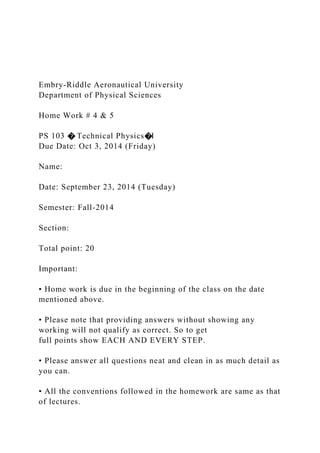 Embry-Riddle Aeronautical University
Department of Physical Sciences
Home Work # 4 & 5
PS 103 � Technical Physics�I
Due Date: Oct 3, 2014 (Friday)
Name:
Date: September 23, 2014 (Tuesday)
Semester: Fall-2014
Section:
Total point: 20
Important:
• Home work is due in the beginning of the class on the date
mentioned above.
• Please note that providing answers without showing any
working will not qualify as correct. So to get
full points show EACH AND EVERY STEP.
• Please answer all questions neat and clean in as much detail as
you can.
• All the conventions followed in the homework are same as that
of lectures.
 