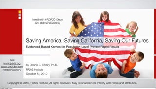 tweet with #ADP2010con
                                     and @drdennisembry




                              Saving America, Saving California, Saving Our Futures
                              Evidenced-Based Kernels for Population-Level Prevent Rapid Results



       See
   www.paxis.org
                              by Dennis D. Embry, Ph.D.
 www.youtube.com
  /drdennisembry              PAXIS Institute
                              October 12, 2010


              Copyright © 2010, PAXIS Institute, All rights reserved. May be shared in its entirety with notice and attribution.
Monday, October 18, 2010                                                                                                           1
 