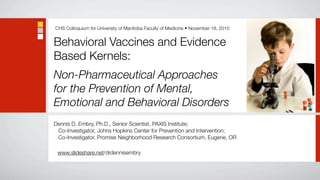 CHS Colloquium for University of Manitoba Faculty of Medicine • November 18, 2010


Behavioral Vaccines and Evidence
Based Kernels:
Non-Pharmaceutical Approaches
for the Prevention of Mental,
Emotional and Behavioral Disorders
Dennis D. Embry, Ph.D., Senior Scientist, PAXIS Institute;
 Co-Investigator, Johns Hopkins Center for Prevention and Intervention;
 Co-Investigator, Promise Neighborhood Research Consortium, Eugene, OR

 www.slideshare.net/drdennisembry
 