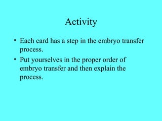 Activity 
• Each card has a step in the embryo transfer 
process. 
• Put yourselves in the proper order of 
embryo transfer and then explain the 
process. 
 