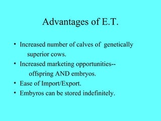 Advantages of E.T. 
• Increased number of calves of genetically 
superior cows. 
• Increased marketing opportunities-- 
offspring AND embryos. 
• Ease of Import/Export. 
• Embyros can be stored indefinitely. 
 