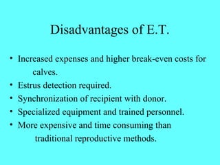 Disadvantages of E.T. 
• Increased expenses and higher break-even costs for 
calves. 
• Estrus detection required. 
• Synchronization of recipient with donor. 
• Specialized equipment and trained personnel. 
• More expensive and time consuming than 
traditional reproductive methods. 
 