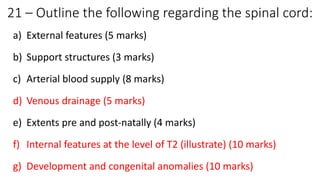 21 – Outline the following regarding the spinal cord:
a) External features (5 marks)
b) Support structures (3 marks)
c) Arterial blood supply (8 marks)
d) Venous drainage (5 marks)
e) Extents pre and post-natally (4 marks)
f) Internal features at the level of T2 (illustrate) (10 marks)
g) Development and congenital anomalies (10 marks)
 