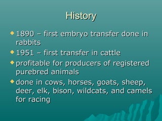 HHiissttoorryy 
11889900 –– ffiirrsstt eemmbbrryyoo ttrraannssffeerr ddoonnee iinn 
rraabbbbiittss 
11995511 –– ffiirrsstt ttrraannssffeerr iinn ccaattttllee 
pprrooffiittaabbllee ffoorr pprroodduucceerrss ooff rreeggiisstteerreedd 
ppuurreebbrreedd aanniimmaallss 
ddoonnee iinn ccoowwss,, hhoorrsseess,, ggooaattss,, sshheeeepp,, 
ddeeeerr,, eellkk,, bbiissoonn,, wwiillddccaattss,, aanndd ccaammeellss 
ffoorr rraacciinngg 
 