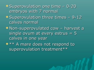 Superovulation oonnee ttiimmee –– 00--2200 
eemmbbrryyooss wwiitthh 77 nnoorrmmaall 
SSuuppeerroovvuullaattiioonn tthhrreeee ttiimmeess –– 99--1122 
ccaallvveess nnoorrmmaall 
NNoonn--ssuuppeerroovvuullaatteedd ccooww –– hhaarrvveesstt aa 
ssiinnggllee oovvuumm aatt eevveerryy eessttrruuss == 55 
ccaallvveess iinn oonnee yyeeaarr 
**** AA mmaarree ddooeess nnoott rreessppoonndd ttoo 
ssuuppeerroovvuullaattiioonn ttrreeaattmmeenntt**** 
 