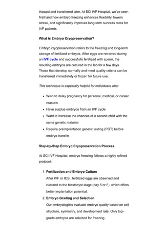thawed and transferred later. At SCI IVF Hospital, we’ve seen
firsthand how embryo freezing enhances flexibility, lowers
stress, and significantly improves long-term success rates for
IVF patients.
What is Embryo Cryopreservation?
Embryo cryopreservation refers to the freezing and long-term
storage of fertilized embryos. After eggs are retrieved during
an IVF cycle and successfully fertilized with sperm, the
resulting embryos are cultured in the lab for a few days.
Those that develop normally and meet quality criteria can be
transferred immediately or frozen for future use.
This technique is especially helpful for individuals who:
Wish to delay pregnancy for personal, medical, or career
reasons
Have surplus embryos from an IVF cycle
Want to increase the chances of a second child with the
same genetic material
Require preimplantation genetic testing (PGT) before
embryo transfer
Step-by-Step Embryo Cryopreservation Process
At SCI IVF Hospital, embryo freezing follows a highly refined
protocol:
1. Fertilization and Embryo Culture
After IVF or ICSI, fertilized eggs are observed and
cultured to the blastocyst stage (day 5 or 6), which offers
better implantation potential.
2. Embryo Grading and Selection
Our embryologists evaluate embryo quality based on cell
structure, symmetry, and development rate. Only top-
grade embryos are selected for freezing.
 