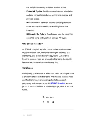 # PREV
the body is hormonally stable or most receptive.
Fewer IVF Cycles: Avoids repeated ovarian stimulation
and egg retrieval procedures, saving time, money, and
physical stress.
Preservation of Fertility: Ideal for cancer patients or
those with medical conditions requiring immediate
treatment.
Siblings in the Future: Couples can plan for more than
one child using embryos from a single IVF cycle.
Why SCI IVF Hospital?
At SCI IVF Hospital, we offer one of India’s most advanced
cryopreservation labs, complete with digital tracking, 24/7
monitoring, and a skilled embryology team. Our embryo
freezing success rates are among the highest in the country
because we personalize care at every step.
Conclusion
Embryo cryopreservation is more than just a backup plan—it’s
a proactive choice in fertility care. With reliable success rates
and flexible timing, it empowers patients to approach
pregnancy on their own terms. At SCI IVF Hospital, we are
proud to support patients in preserving hope, choice, and the
future.
0 SHARES
  
 