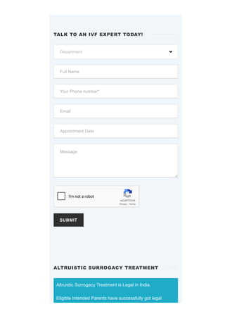 SUBMIT
Altruistic Surrogacy Treatment is Legal in India.
Eligible Intended Parents have successfully got legal
TALK TO AN IVF EXPERT TODAY!
Department 
Full Name
Your Phone number*
Email
Appointment Date
Message
reCAPTCHA
I'm not a robot
Privacy - Terms
ALTRUISTIC SURROGACY TREATMENT
 