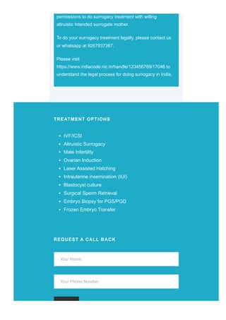permissions to do surrogacy treatment with willing
altruistic Intended surrogate mother.
To do your surrogacy treatment legally, please contact us
or whatsapp at 9267937367.
Please visit
https://www.indiacode.nic.in/handle/123456789/17046 to
understand the legal process for doing surrogacy in India.
TREATMENT OPTIONS
IVF/ICSI
Altruistic Surrogacy
Male Infertility
Ovarian Induction
Laser Assisted Hatching
Intrauterine insemination (IUI)
Blastocyst culture
Surgical Sperm Retrieval
Embryo Biopsy for PGS/PGD
Frozen Embryo Transfer
REQUEST A CALL BACK
Your Name
Your Phone Number
 