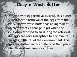 Oocyte Wash Buffer
• On the day of egg retrieval (Day 0), this buffer
is used for the retrieval of the eggs from the
ovary. Oocyte wash buffer has an ingredient,
which prevents a change in pH when the
solution is exposed to air during the retrieval.
The eggs are very susceptible to any minute
changes in the pH of their environment. The
eggs are washed in this buffer and then placed
into the next medium for culture.
 