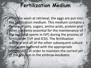 Fertilization Medium
• After the wash at retrieval, the eggs are put into
the fertilization medium. This medium contains a
variety of salts, sugars, amino acids, protein and
other nutrients essential for the maintenance of
the egg (and sperm in IVF) during the process of
fertilization (IVF and ICSI). The fertilization
medium and all of the other subsequent culture
media, are buffered with the appropriate
components in order to maintain the correct pH
of the solution in the embryo incubator.
 