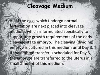 Cleavage Medium
• All of the eggs which undergo normal
fertilization are next placed into cleavage
medium, which is formulated specifically to
support the growth requirements of the early
cleavage stage embryo. The cleaving (dividing)
embryo is cultured in this medium until Day 3.
If the embryo transfer is scheduled for Day 3,
the embryos are transferred to the uterus in a
small amount of this medium.
 