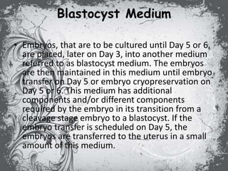 Blastocyst Medium
• Embryos, that are to be cultured until Day 5 or 6,
are placed, later on Day 3, into another medium
referred to as blastocyst medium. The embryos
are then maintained in this medium until embryo
transfer on Day 5 or embryo cryopreservation on
Day 5 or 6. This medium has additional
components and/or different components
required by the embryo in its transition from a
cleavage stage embryo to a blastocyst. If the
embryo transfer is scheduled on Day 5, the
embryos are transferred to the uterus in a small
amount of this medium.
 