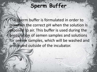 Sperm Buffer
• The sperm buffer is formulated in order to
maintain the correct pH when the solution is
exposed to air. This buffer is used during the
preparation of semen samples and solutions
for semen samples, which will be washed and
processed outside of the incubator.
 