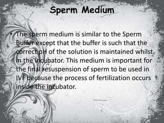 Sperm Medium
• The sperm medium is similar to the Sperm
Buffer except that the buffer is such that the
correct pH of the solution is maintained whilst
in the incubator. This medium is important for
the final resuspension of sperm to be used in
IVF because the process of fertilization occurs
inside the incubator.
 