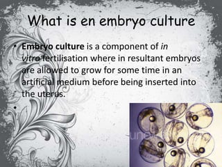 What is en embryo culture
• Embryo culture is a component of in
vitro fertilisation where in resultant embryos
are allowed to grow for some time in an
artificial medium before being inserted into
the uterus.
•
 