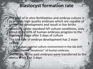 Blastocyst formation rate
• The goal of in vitro fertilization and embryo culture is
to provide high quality embryos which are capable of
continued development and result in live births
• However, under standard IVF culture conditions, only
about 25 to 60% of human embryos progress to the
blastocyst stage after 5 days of culture
• The low rate of embryo development has 2 main
causes:
– A less than optimal culture environment in the lab dish
– The inherent "weakness" of human embryos
• Therefore, in the past embryos were transferred to the
uterus after 2 or 3 days
 