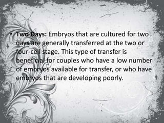• Two Days: Embryos that are cultured for two
days are generally transferred at the two or
four-cell stage. This type of transfer is
beneficial for couples who have a low number
of embryos available for transfer, or who have
embryos that are developing poorly.
 
