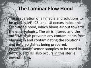The Laminar Flow Hood
• The preparation of all media and solutions to
be used in IVF, ICSI and IUI occurs inside this
specialized hood, which blows air out towards
the embryologist. The air is filtered and the
outflow of air prevents any contaminants from
blowing in and contaminating the solutions
and embryo dishes being prepared.
Preparation of semen samples to be used in
IVF, ICSI and IUI also occurs in this sterile
environment.
 