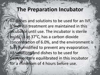 The Preparation Incubator
• All dishes and solutions to be used for an IVF,
ICSI or IUI treatment are maintained in this
incubator until use. The incubator is sterile
inside, is at 37°C, has a carbon dioxide
concentration of 6.0%, and the environment is
fully humidified to prevent any evaporation.
All solutions and dishes to be used for
treatment are equilibrated in this incubator
for a minimum of 4 hours before use.
 