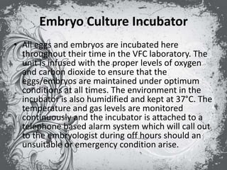 Embryo Culture Incubator
• All eggs and embryos are incubated here
throughout their time in the VFC laboratory. The
unit is infused with the proper levels of oxygen
and carbon dioxide to ensure that the
eggs/embryos are maintained under optimum
conditions at all times. The environment in the
incubator is also humidified and kept at 37°C. The
temperature and gas levels are monitored
continuously and the incubator is attached to a
telephone based alarm system which will call out
to the embryologist during off hours should an
unsuitable or emergency condition arise.
 