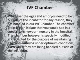 IVF Chamber
• Whenever the eggs and embryos need to be
outside of the incubator for any reason, they
are handled in our IVF Chamber. The chamber
looks like an isolate that you would see in a
special care newborn nursery in the hospital.
This chamber however is specially modified
and adapted for the purpose of maintaining
eggs and embryos under optimum conditions
even when they are being handled outside of
the incubator.
 
