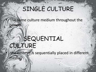 SINGLE CULTURE
• the same culture medium throughout the
period
SEQUENTIAL
CULTURE
• the embryo is sequentially placed in different
media
 