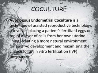 COCULTURE
• Autologous Endometrial Coculture is a
technique of assisted reproductive technology.
It involves placing a patient’s fertilized eggs on
top of a layer of cells from her own uterine
lining, creating a more natural environment
for embryo development and maximizing the
chance for an in vitro fertilization (IVF)
pregnancy.
 