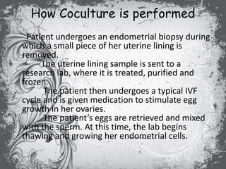 How Coculture is performed
Patient undergoes an endometrial biopsy during
which a small piece of her uterine lining is
removed.
The uterine lining sample is sent to a
research lab, where it is treated, purified and
frozen.
The patient then undergoes a typical IVF
cycle and is given medication to stimulate egg
growth in her ovaries.
The patient’s eggs are retrieved and mixed
with the sperm. At this time, the lab begins
thawing and growing her endometrial cells.
 