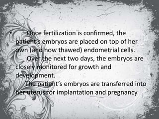 • Once fertilization is confirmed, the
patient’s embryos are placed on top of her
own (and now thawed) endometrial cells.
Over the next two days, the embryos are
closely monitored for growth and
development.
The patient’s embryos are transferred into
her uterus for implantation and pregnancy
 