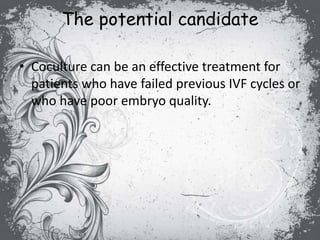 The potential candidate
• Coculture can be an effective treatment for
patients who have failed previous IVF cycles or
who have poor embryo quality.
 