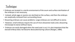 Technique
• Embryos are located in a sterile environment of the ovum and surface sterilization of
the embryos is not necessary.
• Instead, whole eggs or ovaries are sterilized on the surface, and then the embryos
are aseptically removed from surrounding tissue.
• Dissecting embryos can cause problems. Large embryos are not difficult to excise.
• However, small embryos require the use of micro dissection tools and a dissecting
microscope to excise without injury.
• Embryos are easily damaged when the seed coat is cut; it is also important that the
excised embryo does not become desiccated during culture (Rangan, 1984).
 